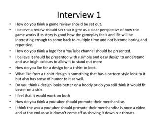 Interview 1
• How do you think a game review should be set out.
• I believe a review should set that it give us a clear perspective of how the
game works if its story is good how the gameplay feels and if it will be
interesting enough to come back to multiple time and not become boring and
repetitive.
• How do you think a logo for a YouTube channel should be presented.
• I believe it should be presented with a simple and easy design to understand
and use bright colours to allow it to stand out more
• How do you like for a design for a t-shirt to look.
• What like from a t-shirt design is something that has a cartoon style look to it
but also has sense of humor to it as well.
• Do you think a design looks better on a hoody or do you still think it would fit
better on a shirt.
• I feel that it would work on both
• How do you think a youtuber should promote their merchandise.
• I think the way a youtuber should promote their merchandise is once a video
and at the end as so it doesn’t come off as shoving it down our throats.
 