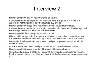 Interview 2
• How do you think a game review should be set out.
• It be presented by telling us bits of the story what the game play is like and
weither or not the game is good enough to buy or not.
• How do you think a logo for a YouTube channel should be presented.
• It should be kept simple and use bright colour but also have and dark background
for the logo to contrast with and stand out more
• How do you like for a design for a t-shirt to look.
• I like a t-shirt design to look simple and different enough that it stand out more
from the rest and has it own identity but also has a sense of humor to it aswell.
• Do you think a design looks better on a hoody or do you still think it would fit
better on a shirt.
• I think it would work on a hoody but I feel it looks better still on a t-shirt
• How do you think a youtuber should promote their merchandise.
• They should promote it at the beginning of the video because not many people
finish a video to the end so it better to put it at the beginning so everyone can see
it.
 