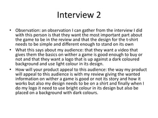 Interview 2
• Observation: an observation I can gather from the interview I did
with this person is that they want the most important part about
the game to be in the review and that the design for the t-shirt
needs to be simple and different enough to stand on its own
• What this says about my audience: that they want a video that
gives them the basics on wither a game is good enough to buy or
not and that they want a logo that is up against a dark coloured
background and use light colour in its design.
• How will your product appeal to this audience: the way my product
will appeal to this audience is with my review giving the wanted
information on wither a game is good or not its story and how it
works but also my design needs to be on a shirt and finally when I
do my logo it need to use bright colour in its design but also be
placed on a background with dark colours.
 