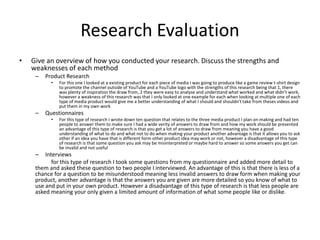 Research Evaluation
• Give an overview of how you conducted your research. Discuss the strengths and
weaknesses of each method
– Product Research
• For this one I looked at a existing product for each piece of media I was going to produce like a game review t-shirt design
to promote the channel outside of YouTube and a YouTube logo with the strengths of this research being that 1, there
was plenty of inspiration the draw from, 2 they were easy to analyse and understand what worked and what didn’t work,
however a weakness of this research was that I only looked at one example for each when looking at multiple one of each
type of media product would give me a better understanding of what I should and shouldn’t take from theses videos and
put them in my own work
– Questionnaires
• For this type of research I wrote down ten question that relates to the three media product I plan on making and had ten
people to answer them to make sure I had a wide verity of answers to draw from and how my work should be presented
an advantage of this type of research is that you get a lot of answers to draw from meaning you have a good
understanding of what to do and what not to do when making your product another advantage is that it allows you to ask
other if an idea you have that is different form other product idea may work or not, however a disadvantage of this type
of research is that some question you ask may be misinterpreted or maybe hard to answer so some answers you get can
be invalid and not useful
– Interviews
for this type of research I took some questions from my questionnaire and added more detail to
them and asked these question to two people I interviewed. An advantage of this is that there is less of a
chance for a question to be misunderstood meaning less invalid answers to draw form when making your
product, another advantage is that the answers you are given are more detailed so you know of what to
use and put in your own product. However a disadvantage of this type of research is that less people are
asked meaning your only given a limited amount of information of what some people like or dislike.
 