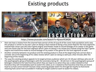 Existing products
• Here we have a review from the channel halo cannon of the of issue 8 of the comic halo escalation and a way
this product is similar to my own I plan on doing is that instead of doing a live action feed for the host segments
instead halo canon uses the halo 4 game engine and theater mode to record footage of his avatar in the game
and uses those clips for the host segment which I plan on doing in my review but instead using the halo 5 game
engine and machinima mode to record footage of my avatar In the game for the host segments as well.
• Another similarity between my product and the existing product is that at the beginning halo cannon dose a
comedic skit at the beginning of his video review which I plan on doing as well just a few minutes after the
beginning of the review.
• The way this existing product appeals to its target primary audience which are 14-18 year old boys who are of
the psychographic group of belongers with the secondary being 20 – 30 old men in the psychographic group of
belongers related to the halo franchise which they are loyal to so when they see a video related to that
franchise they will immediately want to watch this video as it is related to that franchise that they are brand
loyal to so halo canon himself receives views meaning people watch his through fan loyalty to that brand
meaning halo canon had succeeded in making his target audience want to watch his vidoes.
https://www.youtube.com/watch?v=4jvwviYCMOA
 
