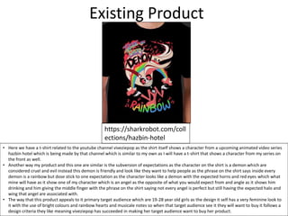 Existing Product
https://sharkrobot.com/coll
ections/hazbin-hotel
• Here we have a t-shirt related to the youtube channel viveziepop as the shirt itself shows a character from a upcoming animated video series
hazbin hotel which is being made by that channel which is similar to my own as I will have a t-shirt that shows a character from my series on
the front as well.
• Another way my product and this one are similar is the subversion of expectations as the character on the shirt is a demon which are
considered cruel and evil instead this demon is friendly and look like they want to help people as the phrase on the shirt says inside every
demon is a rainbow but dose stick to one expectation as the character looks like a demon with the expected horns and red eyes which what
mine will have as it show one of my character which is an angel as the opposite of what you would expect from and angle as it shows him
drinking and him giving the middle finger with the phrase on the shirt saying not every angel is perfect but still having the expected halo and
wing that angel are associated with.
• The way that this product appeals to it primary target audience which are 19-28 year old girls as the design it self has a very feminine look to
it with the use of bright colours and rainbow hearts and musicale notes so when that target audience see it they will want to buy it follows a
design criteria they like meaning viveziepop has succeeded in making her target audience want to buy her product.
 