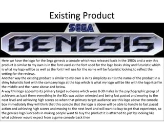 Existing Product
Here we have the logo for the Sega genesis a console which was released back in the 1980s and a way this
product is similar to my own is in the font used as the font used for the logo looks shiny and futuristic which
is what my logo will be as well as the font I will use for the name will be futuristic looking to reflect the
setting for the reviews.
Another way the existing product is similar to my own is in its simplicity as it is the name of the product in a
shiny futuristic font with the company logo at the top which Is what my logo will be like with the logo itself in
the middle and the name above and below.
A way this logo appeal to its primary target audience which were 8-30 males in the psychographic group of
achievers as back them everything in the 80s was action oriented and being fast pasted and moving to the
next level and achieving high scores so when that primary target audience see this logo above the console
box immediately they will think that this console that the logo is above will be able to handle to fast paced
action and achieving high scores and moving to the next level and will want to buy to get that experience, so
the genises logo succeeds in making people want to buy the product it is attached to just by looking like
what achiever would expect from a game console back then
 