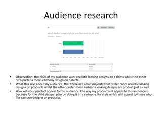 Audience research
• Observation: that 50% of my audience want realistic looking designs on t-shirts whilst the other
50% prefer a more cartoony design on t-shirts.
• What this says about my audience: that there are a half majority that prefer more realistic looking
designs on products whilst the other prefer more cartoony looking designs on product just as well.
• How will your product appeal to this audience: the way my product will appeal to this audience is
because for the shirt design I plan on doing it in a cartoony like style which will appeal to those who
like cartoon designs on products.
 