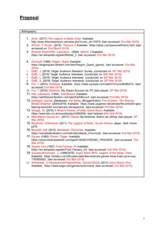 Proposal
3
Bibliography:
1. Anon. (2017) The Legend of Zelda Cover Available:
http://www.thecoverproject.net/view.php?cover_id=15979 (last accessed 31st Mar 2019)
2. ATLUS, P Studio. (2016). Persona 5 Available: https://atlus.com/persona5/home.html (last
accessed on 31st March 2019)
3. Brownie Brown/HAL Laboratory. (2006) Mother 3 Available:
https://en.wikipedia.org/wiki/Mother_3 (last accessed 31st Mar 2019)
4. Chunsoft (1986) Dragon Quest Available:
https://dragonquest.fandom.com/wiki/Dragon_Quest_(game) (last accessed 31st Mar
2019)
5. Duffy, J. (2019) Target Audience Research Survey (conducted on 30th Mar 2019)
6. Duffy, I. (2019) Target Audience Interviews (conducted on 30th Mar 2019)
7. Duffy, L. (2019) Target Audience Interviews (conducted on 30th Mar 2019)
8. Duffy, S. (2019) Target Audience Interviews (conducted on 30th Mar 2019)
9. Fox, T (2015) Undertale Available: https://www.youtube.com/watch?v=ycsnBIX8wTU (last
accessed 31st Mar 2019)
10. Fox, T (2018) Deltarune My Steam Account via PC (last played 19th Mar 2019)
11. HAL Laboratory (1994). EarthBound Available:
https://earthbound.fandom.com/wiki/EarthBound (last accessed 31st Mar 2019)
12. Intelligent Games (Developer) Kat Bailey (Blogger/Editor) Fire Emblem: The Blazing
Blade/USGamer (2003/2018) Available: https://www.usgamer.net/articles/fire-emblem-gba-
blazing-sword-fe7-anniversary-retrospective (last accessed 31st Mar 2019)
13. Savage, M. (2019) 6 Music's History of Video Game Music Available:
https://www.bbc.co.uk/sounds/play/m0002t4b (last listened 24th Mar 2019)
14. Matt Makes Games Inc. (2017) Celeste My Nintendo Switch via eShop (last played 14th
Mar 2019)
15. Miyamoto, S/Nintendo (2011) The Legend of Zelda: Hyrule Historia Japan: Dark Horse
p276
16. Monolith Soft (2010) Xenoblade Chronicles Available:
https://xenoblade.fandom.com/wiki/Xenoblade_Chronicles (last accessed 31st Mar 2019)
17. Square (1995) Chrono Trigger Available:
https://store.steampowered.com/app/613830/CHRONO_TRIGGER/ (last accessed 31st
Mar 2019)
18. Square Enix (1997) Final Fantasy VII Available:
https://en.wikipedia.org/wiki/Final_Fantasy_VII (last accessed 31st Mar 2019)
19. Squaresoft/Schreier, J. (1996/2016) Super Mario RPG: Legend of the Seven Stars
Available: https://kotaku.com/20-years-later-few-nintendo-games-have-lived-up-to-sup-
1763855052 (last accessed 31st Mar 2019)
20. Whitehead, C./Headcannon/PagodaWest Games/SEGA (2017) Sonic Mania Plus
Available: https://www.sega.com/games/sonicmania (last accessed 31st Mar 2019)
 