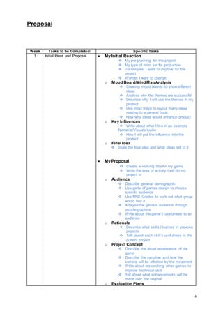 Proposal
4
Week Tasks to be Completed: Specific Tasks
1 Initial Ideas and Proposal  My Initial Reaction
 My pre-planning for the project
 My type of mind set for production
 Techniques I want to improve for the
project
 Worries I want to change
o Mood Board/Mind Map Analysis
 Creating mood boards to show different
ideas
 Analyse why the themes are successful
 Describe why I will use the themes in my
product
 Use mind maps to layout many ideas
relating to a general topic
 How why ideas would enhance product
o Key Influences
 Write about what I like in an example
Narrative/Visuals/Audio
 How I will put the influence into the
product
o Final Idea
 State the final idea and what ideas led to it
 My Proposal
 Create a working title for my game
 Write the area of activity I will do my
project in
o Audience
 Describe general demographic
 Use parts of games design to choose
specific audience
 Use NRS Grades to work out what group
would buy it
 Analyse the game’s audience through
psychographics
 Write about the game’s usefulness to an
audience
o Rationale
 Describe what skills I learned in previous
projects
 Talk about each skill’s usefulness in the
current project
o Project Concept
 Describe the visual appearance of the
game
 Describe the narrative and how the
camera will be affected by the movement
 Write about researching other games to
improve technical skill
 Tell about what enhancements will be
made over the original
o Evaluation Plans
 