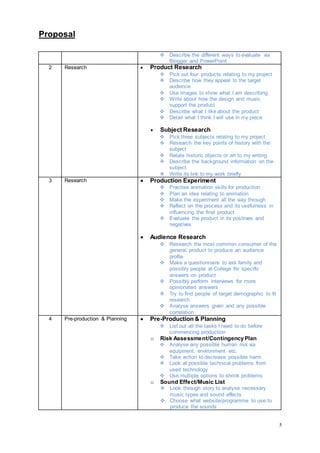 Proposal
5
 Describe the different ways to evaluate via
Blogger and PowerPoint
2 Research  Product Research
 Pick out four products relating to my project
 Describe how they appeal to the target
audience
 Use images to show what I am describing
 Write about how the design and music
support the product
 Describe what I like about the product
 Detail what I think I will use in my piece
 Subject Research
 Pick three subjects relating to my project
 Research the key points of history with the
subject
 Relate historic objects or art to my writing
 Describe the background information on the
subject
 Write its link to my work briefly
3 Research  Production Experiment
 Practise animation skills for production
 Plan an idea relating to animation
 Make the experiment all the way through
 Reflect on the process and its usefulness in
influencing the final product
 Evaluate the product in its positives and
negatives
 Audience Research
 Research the most common consumer of the
general product to produce an audience
profile
 Make a questionnaire to ask family and
possibly people at College for specific
answers on product
 Possibly perform interviews for more
opinionated answers
 Try to find people of target demographic to fit
research
 Analyse answers given and any possible
correlation
4 Pre-production & Planning  Pre-Production & Planning
 List out all the tasks I need to do before
commencing production
o Risk Assessment/Contingency Plan
 Analyse any possible human risk via
equipment, environment etc.
 Take action to decrease possible harm
 Look at possible technical problems from
used technology
 Use multiple options to shrink problems
o Sound Effect/Music List
 Look through story to analyse necessary
music types and sound effects
 Choose what website/programme to use to
produce the sounds
 