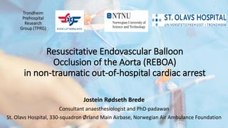 Trondheim
Prehospital
Research
Group (TPRG)
Resuscitative Endovascular Balloon
Occlusion of the Aorta (REBOA)
in non-traumatic out-of-hospital cardiac arrest
Jostein Rødseth Brede
Consultant anaesthesiologist and PhD-padawan
St. Olavs Hospital, 330-squadron Ørland Main Airbase, Norwegian Air Ambulance Foundation
 