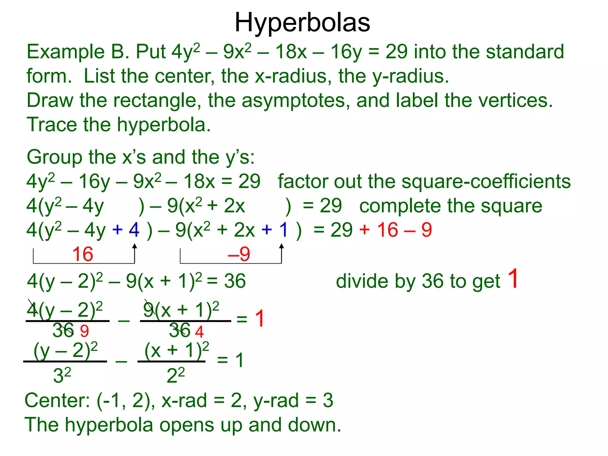 9(x + 1)24(y – 2)2
36 36
4(y – 2)2 – 9(x + 1)2 = 36 divide by 36 to get 1
– = 1
Example B. Put 4y2 – 9x2 – 18x – 16y = 29 into the standard
form. List the center, the x-radius, the y-radius.
Draw the rectangle, the asymptotes, and label the vertices.
Trace the hyperbola.
Group the x’s and the y’s:
4y2 – 16y – 9x2 – 18x = 29 factor out the square-coefficients
4(y2 – 4y ) – 9(x2 + 2x ) = 29 complete the square
4(y2 – 4y + 4 ) – 9(x2 + 2x + 1 ) = 29 + 16 – 9
16 –9
Hyperbolas
(y – 2)2 (x + 1)2
32 22
– = 1
Center: (-1, 2), x-rad = 2, y-rad = 3
The hyperbola opens up and down.
9 4