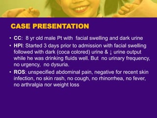 CASE PRESENTATION
• CC: 8 yr old male Pt with facial swelling and dark urine
• HPI: Started 3 days prior to admission with facial swelling
followed with dark (coca colored) urine & ↓ urine output
while he was drinking fluids well. But no urinary frequency,
no urgency, no dysuria.
• ROS: unspecified abdominal pain, negative for recent skin
infection, no skin rash, no cough, no rhinorrhea, no fever,
no arthralgia nor weight loss
 