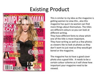 Existing Product
This is similar to my idea as the magazine is
getting women to view this , also this
magazine has quiz's to women can find
more things about themselves. The titles
are different colours so you can look at
different writing.
They have different fonts to show which
one of the title is more important.
They have writing as well as a few photos
as viewers like to look at photos as they
don’t want to just read as they would get
bored or the magazine.
The magazine has to have a good cover
photo also a good title . It needs to be a
certain colour scheme as it will show how
important your magazine need to be
viewed.
 