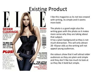 Existing Product
I like this magazine as its not too crowed
with writing, its simple and it seems
more bold.
The photo is a good angle also the
writing goes with the photo so it makes
more sense why they are taking about
that subject.
It has a plain background so they is not
much distraction. This will only attract
20- 45year olds as the writing will not
appeal young audiences.
the colours show that it will attract older
audiences as they are plain and simple
and they don’t like too much to look at
so they like it bold but simple.
 