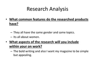 Research Analysis
• What common features do the researched products
have?
– They all have the same gender and same topics.
– Its all about women.
• What aspects of the research will you include
within your on work?
– The bold writing and also I want my magazine to be simple
but appealing.
 