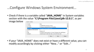 …Configure Windows System Environment…
• Check if there is a variable called “JAVA_HOME” in System variables
section with the value “C:Program FilesJavajdk-12.0.1”, as per
image below
• If your “JAVA_HOME” does not exist or have a different value, you can
modify accordingly by clicking either “New...” or “Edit...”
12
Author: wjchay88@yahoo.com
 
