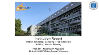 Institution Report
Institut Teknologi Bandung (ITB) Indonesia
AnMicro Annual Meeting
Prof. Dr. I Nyoman P. Aryantha
26 April 2019 UPLB Los Banos Philippines
 