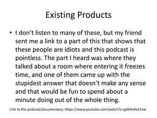 Existing Products
• I don’t listen to many of these, but my friend
sent me a link to a part of this that shows that
these people are idiots and this podcast is
pointless. The part I heard was where they
talked about a room where entering it freezes
time, and one of them came up with the
stupidest answer that doesn’t make any sense
and that would be fun to spend about a
minute doing out of the whole thing.
Link to the podcast/documentary; https://www.youtube.com/watch?v=gdK4oHaLFxw
 