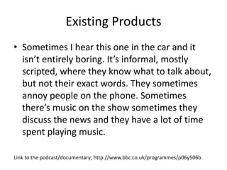 Existing Products
• Sometimes I hear this one in the car and it
isn’t entirely boring. It’s informal, mostly
scripted, where they know what to talk about,
but not their exact words. They sometimes
annoy people on the phone. Sometimes
there’s music on the show sometimes they
discuss the news and they have a lot of time
spent playing music.
Link to the podcast/documentary; http://www.bbc.co.uk/programmes/p06y506b
 