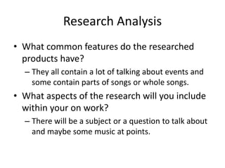 Research Analysis
• What common features do the researched
products have?
– They all contain a lot of talking about events and
some contain parts of songs or whole songs.
• What aspects of the research will you include
within your on work?
– There will be a subject or a question to talk about
and maybe some music at points.
 