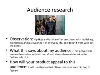 Audience research
• Observation:Hip Hop and fashion often cross over with modelling,
promotions and just wearing it in everyday life, one doesn’t work with out
the other.
• What this says about my audience: That people who
involve themselves with hip hop almost always have a interest in the
fashion side of it.
• How will your product appeal to this
audience:It will use themes that often cross over from hip hop to
fashion
 