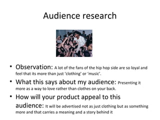 Audience research
• Observation: A lot of the fans of the hip hop side are so loyal and
feel that its more than just ‘clothing’ or ‘music’.
• What this says about my audience: Presenting it
more as a way to love rather than clothes on your back.
• How will your product appeal to this
audience: It will be advertised not as just clothing but as something
more and that carries a meaning and a story behind it
 
