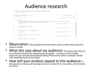 Audience research
• Observation: Most people think that others want to follow their favourite
artists or bands
• What this says about my audience:This shows that they are
very influential and can be swayed easily by people. It shows 3 of the 6 (50%)
responses are centred around people being influenced by ‘others’ example include
‘role model/favourite artist/videos’
• How will your product appeal to this audience:It
will appeal by making sure that big names are involved in it. Use artists, environments
and music
 