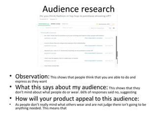 Audience research
• Observation:This shows that people think that you are able to do and
express as they want
• What this says about my audience:This shows that they
don’t mind about what people do or wear. 66% of responses said no, suggesting
• How will your product appeal to this audience:
• As people don’t really mind what others wear and are not judge there isn’t going to be
anything needed. This means that
 