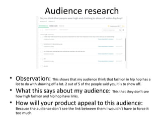 Audience research
• Observation: This shows that my audience think that fashion in hip hop has a
lot to do with showing off a lot. 2 out of 5 of the people said yes, it is to show off.
• What this says about my audience: This that they don’t see
how high fashion and hip hop have links.
• How will your product appeal to this audience:
Because the audience don’t see the link between them I wouldn’t have to force it
too much.
 