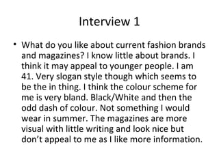 Interview 1
• What do you like about current fashion brands
and magazines? I know little about brands. I
think it may appeal to younger people. I am
41. Very slogan style though which seems to
be the in thing. I think the colour scheme for
me is very bland. Black/White and then the
odd dash of colour. Not something I would
wear in summer. The magazines are more
visual with little writing and look nice but
don’t appeal to me as I like more information.
 
