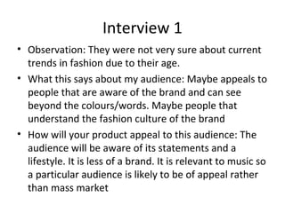Interview 1
• Observation: They were not very sure about current
trends in fashion due to their age.
• What this says about my audience: Maybe appeals to
people that are aware of the brand and can see
beyond the colours/words. Maybe people that
understand the fashion culture of the brand
• How will your product appeal to this audience: The
audience will be aware of its statements and a
lifestyle. It is less of a brand. It is relevant to music so
a particular audience is likely to be of appeal rather
than mass market
 
