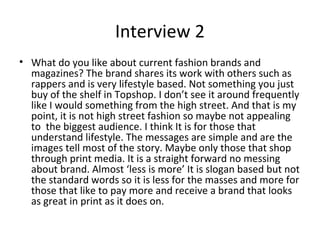 Interview 2
• What do you like about current fashion brands and
magazines? The brand shares its work with others such as
rappers and is very lifestyle based. Not something you just
buy of the shelf in Topshop. I don’t see it around frequently
like I would something from the high street. And that is my
point, it is not high street fashion so maybe not appealing
to the biggest audience. I think It is for those that
understand lifestyle. The messages are simple and are the
images tell most of the story. Maybe only those that shop
through print media. It is a straight forward no messing
about brand. Almost ‘less is more’ It is slogan based but not
the standard words so it is less for the masses and more for
those that like to pay more and receive a brand that looks
as great in print as it does on.
 