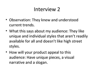 Interview 2
• Observation: They knew and understood
current trends.
• What this says about my audience: They like
unique and individual styles that aren’t readily
available for all and doesn’t like high street
styles.
• How will your product appeal to this
audience: Have unique pieces, a visual
narrative and a slogan.
 