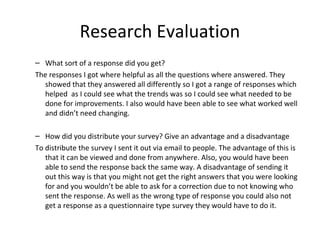Research Evaluation
– What sort of a response did you get?
The responses I got where helpful as all the questions where answered. They
showed that they answered all differently so I got a range of responses which
helped as I could see what the trends was so I could see what needed to be
done for improvements. I also would have been able to see what worked well
and didn’t need changing.
– How did you distribute your survey? Give an advantage and a disadvantage
To distribute the survey I sent it out via email to people. The advantage of this is
that it can be viewed and done from anywhere. Also, you would have been
able to send the response back the same way. A disadvantage of sending it
out this way is that you might not get the right answers that you were looking
for and you wouldn’t be able to ask for a correction due to not knowing who
sent the response. As well as the wrong type of response you could also not
get a response as a questionnaire type survey they would have to do it.
 