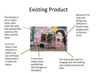 Existing Product
The location is
set in a plain
white room
white the walls
fully painted that
expresses the
ethos and the
views.
As it is to
show a new
collection it
makes sure
you still know
what brand it
is while still
messy.
It use every
single colour
possible but
still manages to
look good.
Because of its
style and
being very
different it
would make
people want
to find out
more.
The only props used is a
hanging rack, the clothing
and a skate bored on the
floor
 