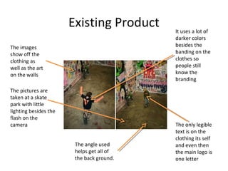 Existing Product
The images
show off the
clothing as
well as the art
on the walls
The pictures are
taken at a skate
park with little
lighting besides the
flash on the
camera
It uses a lot of
darker colors
besides the
banding on the
clothes so
people still
know the
branding
The only legible
text is on the
clothing its self
and even then
the main logo is
one letter
The angle used
helps get all of
the back ground.
 