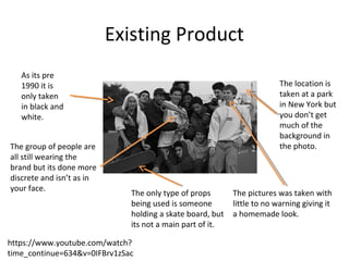 Existing Product
https://www.youtube.com/watch?
time_continue=634&v=0IFBrv1zSac
As its pre
1990 it is
only taken
in black and
white.
The group of people are
all still wearing the
brand but its done more
discrete and isn’t as in
your face.
The only type of props
being used is someone
holding a skate board, but
its not a main part of it.
The location is
taken at a park
in New York but
you don’t get
much of the
background in
the photo.
The pictures was taken with
little to no warning giving it
a homemade look.
 