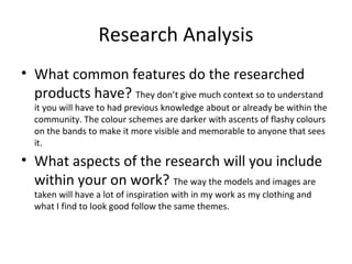 Research Analysis
• What common features do the researched
products have? They don’t give much context so to understand
it you will have to had previous knowledge about or already be within the
community. The colour schemes are darker with ascents of flashy colours
on the bands to make it more visible and memorable to anyone that sees
it.
• What aspects of the research will you include
within your on work? The way the models and images are
taken will have a lot of inspiration with in my work as my clothing and
what I find to look good follow the same themes.
 