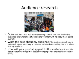 Audience research
• Observation:At a pop up shop selling a brand that falls within the
audience, the whole line of people are younger with no body there being
over 30.
• What this says about my audience: The audience are all young
so they all have a lot a thing in common such as skateboarding that is in all the
existing products.
• How will your product appeal to this audience: It will talk
about and show things that a lot of younger people are interested in and
follow.
 