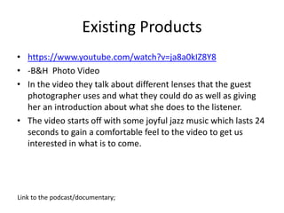 Existing Products
• https://www.youtube.com/watch?v=ja8a0kIZ8Y8
• -B&H Photo Video
• In the video they talk about different lenses that the guest
photographer uses and what they could do as well as giving
her an introduction about what she does to the listener.
• The video starts off with some joyful jazz music which lasts 24
seconds to gain a comfortable feel to the video to get us
interested in what is to come.
Link to the podcast/documentary;
 