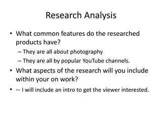 Research Analysis
• What common features do the researched
products have?
– They are all about photography
– They are all by popular YouTube channels.
• What aspects of the research will you include
within your on work?
• -- I will include an intro to get the viewer interested.
 