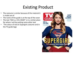 Existing Product
• The costume is similar because of the material it
is made out of
• The name of the guide is at the top of the cover
• The text “ASH vs. EVIL DEAD” is in a similar place
for where I will be putting some other text
• `The colour of red on Supergirls costume and in
the TV guide logo
 