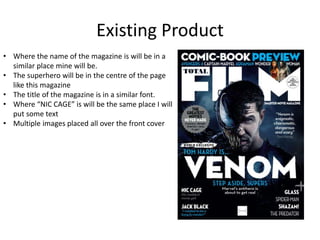 Existing Product
• Where the name of the magazine is will be in a
similar place mine will be.
• The superhero will be in the centre of the page
like this magazine
• The title of the magazine is in a similar font.
• Where “NIC CAGE” is will be the same place I will
put some text
• Multiple images placed all over the front cover
 