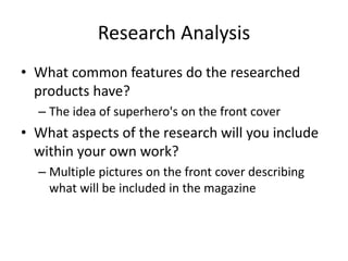 Research Analysis
• What common features do the researched
products have?
– The idea of superhero's on the front cover
• What aspects of the research will you include
within your own work?
– Multiple pictures on the front cover describing
what will be included in the magazine
 