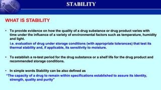 STABILITY
• To provide evidence on how the quality of a drug substance or drug product varies with
time under the influence of a variety of environmental factors such as temperature, humidity
and light.
i.e. evaluation of drug under storage conditions (with appropriate tolerances) that test its
thermal stability and, if applicable, its sensitivity to moisture.
• To establish a re-test period for the drug substance or a shelf life for the drug product and
recommended storage conditions.
• In simple words Stability can be also defined as
“The capacity of a drug to remain within specifications established to assure its identity,
strength, quality and purity”
WHAT IS STABILITY
 