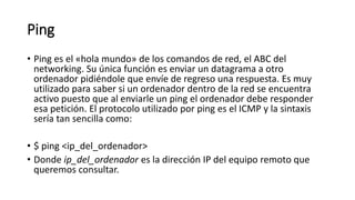 Ping
• Ping es el «hola mundo» de los comandos de red, el ABC del
networking. Su única función es enviar un datagrama a otro
ordenador pidiéndole que envíe de regreso una respuesta. Es muy
utilizado para saber si un ordenador dentro de la red se encuentra
activo puesto que al enviarle un ping el ordenador debe responder
esa petición. El protocolo utilizado por ping es el ICMP y la sintaxis
sería tan sencilla como:
• $ ping <ip_del_ordenador>
• Donde ip_del_ordenador es la dirección IP del equipo remoto que
queremos consultar.
 