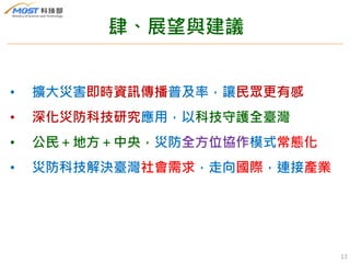 肆、展望與建議
• 擴大災害即時資訊傳播普及率，讓民眾更有感
• 深化災防科技研究應用，以科技守護全臺灣
• 公民＋地方＋中央，災防全方位協作模式常態化
• 災防科技解決臺灣社會需求，走向國際，連接產業
13
 