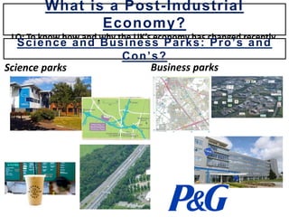 Science parks Business parks
What is a Post-Industrial
Economy?
LO: To know how and why the UK’s economy has changed recently.
Science and Business Parks: Pro’s and
Con’s?
 