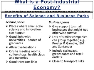 Science parks
 Places where small scale
science and innovation
can happen
 Good links with
universities – source of
graduates
 Attractive locations
 Onsite meeting rooms,
coffee shops, health clubs
and nurseries
 Good transport links
Business parks
 Give support to small
businesses that might not
otherwise survive
 Lots of similar companies
can group together, e.g.
Procter & Gamble, IBM
and Santander
 Include cycleways,
greenspaces and retail
outlets
 Close to transport links
What is a Post-Industrial
Economy?
LO: To know how and why the UK’s economy has changed recently.
Benefits of Science and Business Parks
 