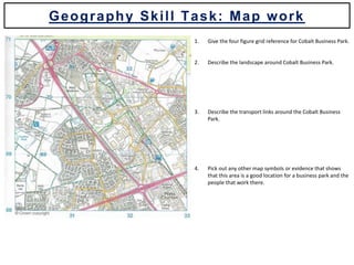 1. Give the four figure grid reference for Cobalt Business Park.
2. Describe the landscape around Cobalt Business Park.
3. Describe the transport links around the Cobalt Business
Park.
4. Pick out any other map symbols or evidence that shows
that this area is a good location for a business park and the
people that work there.
Geography Skill Task: Map work
 