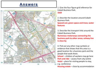 1. Give the four figure grid reference for
Cobalt Business Park.
3169
2. Describe the location around Cobalt
Business Park.
Spaced out; green space and trees; water
features
3. Describe the transport links around the
Cobalt Business Park.
Numerous motorways connecting the
business park to other areas; railway line
is close by
4. Pick out any other map symbols or
evidence that shows that this area is a
good location for a business park and the
people that work there.
School – children of workers may go here
Park and ride – access from city centre
Hotel – place for visiting people to stay,
e.g. conference
Housing estate – close by accommodation
Answers
 