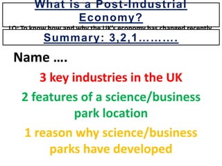 Name ….
3 key industries in the UK
2 features of a science/business
park location
1 reason why science/business
parks have developed
What is a Post-Industrial
Economy?
LO: To know how and why the UK’s economy has changed recently.
Summary: 3,2,1……….
 
